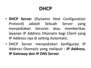 DHCP
• DHCP Server (Dynamic Host Configuration
Protocol) adalah Sebuah Server yang
menyediakan Services atau memberikan
layanan IP Address Otomatis bagi Client yang
IP Address-nya di setting Automatic.
• DHCP Server menyediakan konfigurasi IP
Address Otomatis yang meliputi : IP Address,
IP Gateway dan IP DNS Server.
 