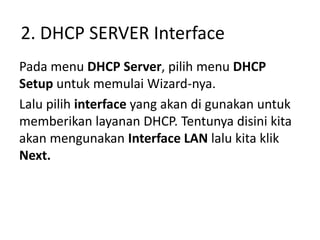 2. DHCP SERVER Interface
Pada menu DHCP Server, pilih menu DHCP
Setup untuk memulai Wizard-nya.
Lalu pilih interface yang akan di gunakan untuk
memberikan layanan DHCP. Tentunya disini kita
akan mengunakan Interface LAN lalu kita klik
Next.
 