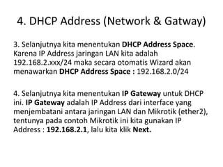 4. DHCP Address (Network & Gatway)
3. Selanjutnya kita menentukan DHCP Address Space.
Karena IP Address jaringan LAN kita adalah
192.168.2.xxx/24 maka secara otomatis Wizard akan
menawarkan DHCP Address Space : 192.168.2.0/24
4. Selanjutnya kita menentukan IP Gateway untuk DHCP
ini. IP Gateway adalah IP Address dari interface yang
menjembatani antara jaringan LAN dan Mikrotik (ether2),
tentunya pada contoh Mikrotik ini kita gunakan IP
Address : 192.168.2.1, lalu kita klik Next.
 
