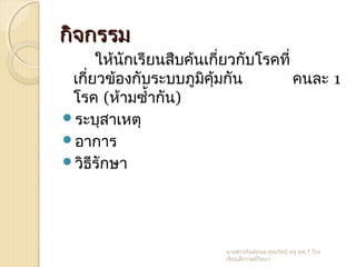 กิจกรรมกิจกรรม
ให้นักเรียนสืบค้นเกี่ยวกับโรคที่
เกี่ยวข้องกับระบบภูมิคุ้มกัน คนละ 1
โรค (ห้ามซำ้ากัน)
ระบุสาเหตุ
อาการ
วิธีรักษา
นางสาวกันต์กมล คุณรัตน์ ครู คศ.1 โรง
เรียนสังวาลย์วิทยา
 