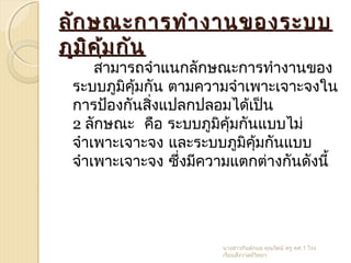 ลักษณะการทำางานของระบบลักษณะการทำางานของระบบ
ภูมิคุ้มกันภูมิคุ้มกัน
สามารถจำาแนกลักษณะการทำางานของ
ระบบภูมิคุ้มกัน ตามความจำาเพาะเจาะจงใน
การป้องกันสิ่งแปลกปลอมได้เป็น
2 ลักษณะ คือ ระบบภูมิคุ้มกันแบบไม่
จำาเพาะเจาะจง และระบบภูมิคุ้มกันแบบ
จำาเพาะเจาะจง ซึ่งมีความแตกต่างกันดังนี้
นางสาวกันต์กมล คุณรัตน์ ครู คศ.1 โรง
เรียนสังวาลย์วิทยา
 