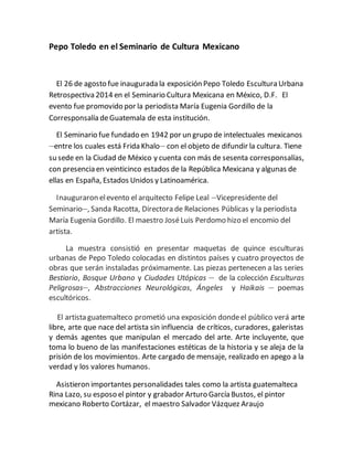 Pepo Toledo en el Seminario de Cultura Mexicano
El 26 de agosto fue inaugurada la exposición Pepo Toledo Escultura Urbana
Retrospectiva 2014 en el Seminario Cultura Mexicana en México, D.F. El
evento fue promovido por la periodista María Eugenia Gordillo de la
Corresponsalía deGuatemala de esta institución.
El Seminario fue fundado en 1942 por un grupo de intelectuales mexicanos
__
entre los cuales está Frida Khalo__
con el objeto de difundir la cultura. Tiene
su sede en la Ciudad de México y cuenta con más de sesenta corresponsalías,
con presencia en veinticinco estados de la República Mexicana y algunas de
ellas en España, Estados Unidos y Latinoamérica.
Inauguraron elevento el arquitecto Felipe Leal __
Vicepresidente del
Seminario__
, Sanda Racotta, Directora de Relaciones Públicas y la periodista
María Eugenia Gordillo. El maestro JoséLuis Perdomo hizo el encomio del
artista.
La muestra consistió en presentar maquetas de quince esculturas
urbanas de Pepo Toledo colocadas en distintos países y cuatro proyectos de
obras que serán instaladas próximamente. Las piezas pertenecen a las series
Bestiario, Bosque Urbano y Ciudades Utópicas __
de la colección Esculturas
Peligrosas__
, Abstracciones Neurológicas, Ángeles y Haikais __
poemas
escultóricos.
El artista guatemalteco prometió una exposición dondeel público verá arte
libre, arte que nace del artista sin influencia de críticos, curadores, galeristas
y demás agentes que manipulan el mercado del arte. Arte incluyente, que
toma lo bueno de las manifestaciones estéticas de la historia y se aleja de la
prisión de los movimientos. Arte cargado de mensaje, realizado en apego a la
verdad y los valores humanos.
Asistieron importantes personalidades tales como la artista guatemalteca
Rina Lazo, su esposo el pintor y grabador Arturo García Bustos, el pintor
mexicano Roberto Cortázar, el maestro Salvador Vázquez Araujo
 