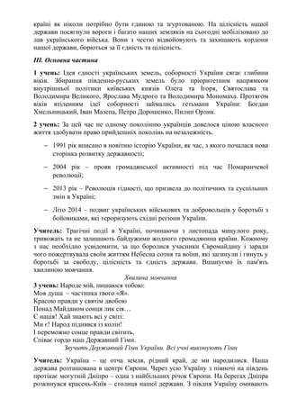 країні як ніколи потрібно бути єдиною та згуртованою. На цілісність нашої
держави посягнули вороги і багато наших земляків на сьогодні мобілізовано до
лав українського війська. Вони з честю відвойовують та захищають кордони
нашої держави, борються за її єдність та цілісність.
ІІІ. Основна частина
1 учень: Ідея єдності українських земель, соборності України сягає глибини
віків. Збирання південно-руських земель було пріоритетним напрямком
внутрішньої політики київських князів Олега та Ігоря, Святослава та
Володимира Великого, Ярослава Мудрого та Володимира Мономаха. Протягом
віків втіленням ідеї соборності займались гетьмани України: Богдан
Хмельницький, Іван Мазепа, Петро Дорошенко, Пилип Орлик.
2 учень: За цей час не одному поколінню українців довелося ціною власного
життя здобувати право прийдешніх поколінь на незалежність.
− 1991 рік вписано в новітню історію України, як час, з якого почалася нова
сторінка розвитку державності;
− 2004 рік – прояв громадянської активності під час Помаранчевої
революції;
− 2013 рік – Революція гідності, що призвела до політичних та суспільних
змін в Україні;
− Літо 2014 – подвиг українських військових та добровольців у боротьбі з
бойовиками, які тероризують східні регіони України.
Учитель: Трагічні події в Україні, починаючи з листопада минулого року,
тривожать та не залишають байдужими жодного громадянина країни. Кожному
з нас необхідно усвідомити, за що боролися учасники Євромайдану і заради
чого пожертвувала своїм життям Небесна сотня та воїни, які загинули і гинуть у
боротьбі за свободу, цілісність та єдність держави. Вшануємо їх пам'ять
хвилиною мовчання.
Хвилина мовчання
3 учень: Народе мій, пишаюся тобою:
Моя душа – частинка твого «Я».
Красою правди у святім двобою
Понад Майданом сонця лик сія…
Є нація! Хай знають всі у світі:
Ми є! Народ піднявся із колін!
І переможно сонце правди світить,
Співає гордо наш Державний Гімн.
Звучить Державний Гімн України. Всі учні виконують Гімн
Учитель: Україна – це отча земля, рідний край, де ми народилися. Наша
держава розташована в центрі Європи. Через усю Україну з півночі на південь
протікає могутній Дніпро – одна з найбільших річок Європи. На берегах Дніпра
розкинувся красень-Київ – столиця нашої держави. З півдня Україну омивають
 