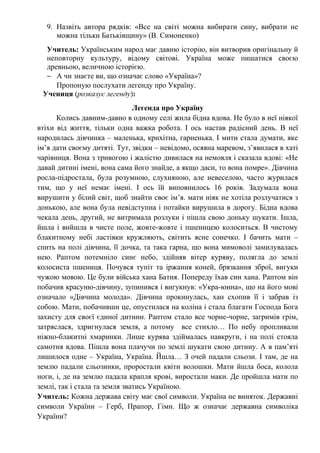 9. Назвіть автора рядків: «Все на світі можна вибирати сину, вибрати не
можна тільки Батьківщину» (В. Симоненко)
Учитель: Українським народ має давню історію, він витворив оригінальну й
неповторну культуру, відому світові. Україна може пишатися своєю
древньою, величною історією.
− А чи знаєте ви, що означає слово «Україна»?
Пропоную послухати легенду про Україну.
Учениця (розказує легенду):
Легенда про Україну
Колись давним-давно в одному селі жила бідна вдова. Не було в неї ніякої
втіхи від життя, тільки одна важка робота. І ось настав радісний день. В неї
народилась дівчинка – маленька, крихітна, гарненька. І мити стала думати, яке
ім’я дати своєму дитяті. Тут, звідки – невідомо, осяяна маревом, з’явилася в хаті
чарівниця. Вона з тривогою і жалістю дивилася на немовля і сказала вдові: «Не
давай дитині імені, вона сама його знайде, а якщо даси, то вона помре». Дівчина
росла-підростала, була розумною, слухняною, але невеселою, часто журилася
тим, що у неї немає імені. І ось їй виповнилось 16 років. Задумала вона
вирушити у білий світ, щоб знайти своє ім’я. мати ніяк не хотіла розлучатися з
донькою, але вона була невідступна і потайки вирушила в дорогу. Бідна вдова
чекала день, другий, не витримала розлуки і пішла свою доньку шукати. Ішла,
йшла і вийшла в чисте поле, жовте-жовте і пшеницею колоситься. В чистому
блакитному небі ластівки кружляють, світить ясне сонечко. І бачить мати –
спить на полі дівчина, її дочка, та така гарна, що вона мимоволі замилувалась
нею. Раптом потемніло синє небо, здійняв вітер куряву, полягла до землі
колосиста пшениця. Почувся тупіт та іржання коней, брязкання зброї, вигуки
чужою мовою. Це були війська хана Батия. Попереду їхав син хана. Раптом він
побачив красуню-дівчину, зупинився і вигукнув: «Укра-юина», що на його мові
означало «Дівчина молода». Дівчина прокинулась, хан схопив її і забрав із
собою. Мати, побачивши це, опустилася на коліна і стала благати Господа Бога
захисту для своєї єдиної дитини. Раптом стало все чорне-чорне, загримів грім,
затряслася, здригнулася земля, а потому все стихло… По небу пропливали
ніжно-блакитні хмаринки. Лише курява здіймалась навкруги, і на полі стояла
самотня вдова. Пішла вона плачучи по землі шукати свою дитину. А в пам’яті
лишилося одне – Україна, Україна. Йшла… З очей падали сльози. І там, де на
землю падали сльозинки, проростали квіти волошки. Мати йшла боса, колола
ноги, і, де на землю падала крапля крові, виростали маки. Де пройшла мати по
землі, так і стала та земля зватись Україною.
Учитель: Кожна держава світу має свої символи. Україна не виняток. Державні
символи України – Герб, Прапор, Гімн. Що ж означає державна символіка
України?
 