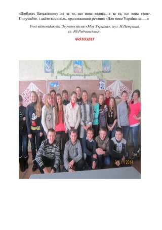 «Люблять Батьківщину не за те, що вона велика, а за те, що вона твоя».
Подумайте, і дайте відповідь, продовживши речення «Для мене Україна це ….»
Учні відповідають. Звучить пісня «Моя Україна», муз. Н.Петраша,
сл. Ю.Рибчинського
ФОТОЗВІТ
 