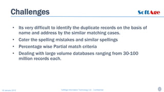 4SoftAge Information Technology Ltd. : Confidential16 January 2015
Challenges
• Its very difficult to identify the duplicate records on the basis of
name and address by the similar matching cases.
• Cater the spelling mistakes and similar spellings
• Percentage wise Partial match criteria
• Dealing with large volume databases ranging from 30-100
million records each.
 