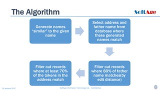 5SoftAge Information Technology Ltd. : Confidential16 January 2015
The Algorithm
Generate names
“similar” to the given
name
Select address and
father name from
database where
these generated
names match
Filter out records
where 80% of father
name matches(by
edit distance)
Filter out records
where at least 70%
of the tokens in the
address match
 