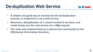 6SoftAge Information Technology Ltd. : Confidential16 January 2015
De-duplication Web Service
• A simple and good way to incorporate the de-duplication
process, to implement it as a web service.
• Whenever, deduplication of a record needed to be done, one
could simply use the web service via a http request.
• The code was implemented as a web service and hosted on the
IIS(Internet Information Services).
 