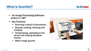 3SoftAge Information Technology Ltd. : Confidential16 January 2015
What is ScanNet?
 An Image Processing Software
written in .NET
 Key Features
 Scanning a batch of documents
 Barcode reading, indexing and
merging
 Compressing, uploading to the
server and making database
entries
 Make image queries
 