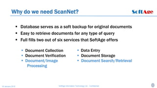 4SoftAge Information Technology Ltd. : Confidential16 January 2015
Why do we need ScanNet?
 Database serves as a soft backup for original documents
 Easy to retrieve documents for any type of query
 Full fills two out of six services that SoftAge offers
 Data Entry
 Document Storage
 Document Search/Retrieval
 Document Collection
 Document Verification
 Document/Image
Processing
 