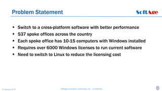 6SoftAge Information Technology Ltd. : Confidential16 January 2015
Problem Statement
 Switch to a cross-platform software with better performance
 537 spoke offices across the country
 Each spoke office has 10-15 computers with Windows installed
 Requires over 6000 Windows licenses to run current software
 Need to switch to Linux to reduce the licensing cost
 