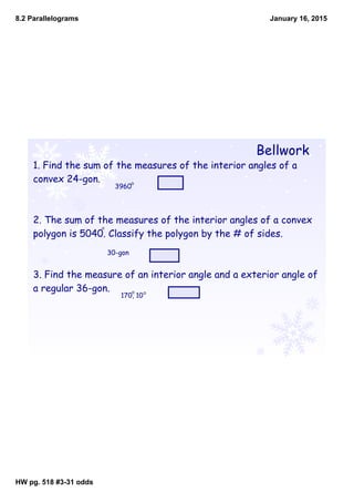 8.2 Parallelograms
HW pg. 518 #331 odds
January 16, 2015
Bellwork
1. Find the sum of the measures of the interior angles of a
convex 24-gon.
2. The sum of the measures of the interior angles of a convex
polygon is 5040. Classify the polygon by the # of sides.
3. Find the measure of an interior angle and a exterior angle of
a regular 36-gon.
3960
30-gon
170, 10