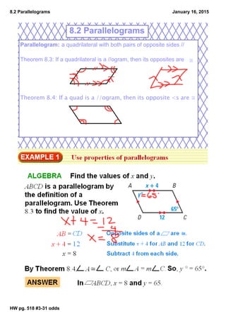 8.2 Parallelograms
HW pg. 518 #331 odds
January 16, 2015
Parallelogram: a quadrilateral with both pairs of opposite sides //
Theorem 8.3: If a quadrilateral is a //ogram, then its opposites are ≅
Theorem 8.4: If a quad is a //ogram, then its opposite <s are ≅
8.2 Parallelograms
