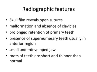 Radiographic features
• Skull film reveals open sutures
• malformation and absence of clavicles
• prolonged retention of primary teeth
• presence of supernumerary teeth usually in
anterior region
• small underdeveloped jaw
• roots of teeth are short and thinner than
normal