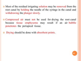  Most of the residual irrigating solution may be removed from the
root canal by holding the needle of the syringe in the canal and
withdrawing the plunger slowly.
 Compressed air must not be used for drying the root canal
because tissue emphysema may result if an air bubble
penetrates the periapical tissue.
 Drying should be done with absorbent points.
10
 