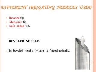 DIFFERENT IRRIGATING NEEDLES USED
o Beveled tip.
o Monoject tip.
o Safe ended tip.
BEVELED NEEDLE:
o In beveled needle irrigant is forced apically.
11
 