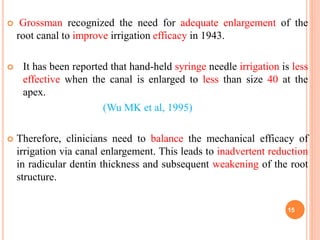  Grossman recognized the need for adequate enlargement of the
root canal to improve irrigation efficacy in 1943.
 It has been reported that hand-held syringe needle irrigation is less
effective when the canal is enlarged to less than size 40 at the
apex.
(Wu MK et al, 1995)
 Therefore, clinicians need to balance the mechanical efficacy of
irrigation via canal enlargement. This leads to inadvertent reduction
in radicular dentin thickness and subsequent weakening of the root
structure.
15
 