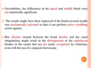  Nevertheless, the differences in the apical and middle thirds were
not statistically significant.
 The results might have been improved if the brush-covered needle
was mechanically activated so that it can perform active scrubbing
action against.
 But, friction created between the brush bristles and the canal
irregularities might result in the dislodgement of the radiolucent
bristles in the canals that are not easily recognized by clinicians,
even with the use of a surgical microscope.
18
 
