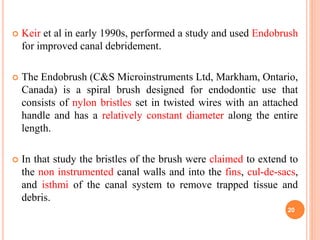 Keir et al in early 1990s, performed a study and used Endobrush
for improved canal debridement.
 The Endobrush (C&S Microinstruments Ltd, Markham, Ontario,
Canada) is a spiral brush designed for endodontic use that
consists of nylon bristles set in twisted wires with an attached
handle and has a relatively constant diameter along the entire
length.
 In that study the bristles of the brush were claimed to extend to
the non instrumented canal walls and into the fins, cul-de-sacs,
and isthmi of the canal system to remove trapped tissue and
debris.
20
 