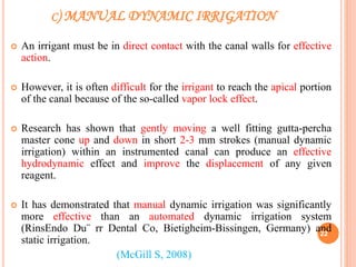 C) MANUAL DYNAMIC IRRIGATION
 An irrigant must be in direct contact with the canal walls for effective
action.
 However, it is often difficult for the irrigant to reach the apical portion
of the canal because of the so-called vapor lock effect.
 Research has shown that gently moving a well fitting gutta-percha
master cone up and down in short 2-3 mm strokes (manual dynamic
irrigation) within an instrumented canal can produce an effective
hydrodynamic effect and improve the displacement of any given
reagent.
 It has demonstrated that manual dynamic irrigation was significantly
more effective than an automated dynamic irrigation system
(RinsEndo Du¨ rr Dental Co, Bietigheim-Bissingen, Germany) and
static irrigation.
(McGill S, 2008)
22
 