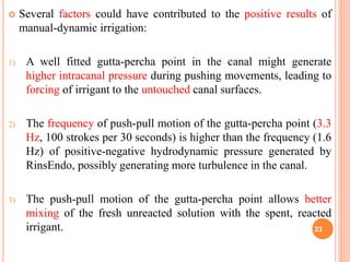  Several factors could have contributed to the positive results of
manual-dynamic irrigation:
1) A well fitted gutta-percha point in the canal might generate
higher intracanal pressure during pushing movements, leading to
forcing of irrigant to the untouched canal surfaces.
2) The frequency of push-pull motion of the gutta-percha point (3.3
Hz, 100 strokes per 30 seconds) is higher than the frequency (1.6
Hz) of positive-negative hydrodynamic pressure generated by
RinsEndo, possibly generating more turbulence in the canal.
3) The push-pull motion of the gutta-percha point allows better
mixing of the fresh unreacted solution with the spent, reacted
irrigant. 23
 