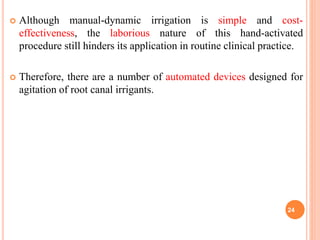  Although manual-dynamic irrigation is simple and cost-
effectiveness, the laborious nature of this hand-activated
procedure still hinders its application in routine clinical practice.
 Therefore, there are a number of automated devices designed for
agitation of root canal irrigants.
24
 