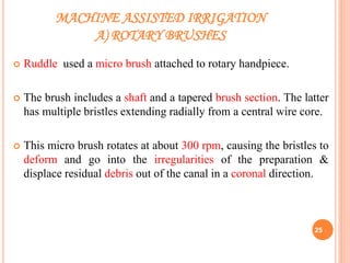 MACHINE ASSISTED IRRIGATION
A) ROTARY BRUSHES
 Ruddle used a micro brush attached to rotary handpiece.
 The brush includes a shaft and a tapered brush section. The latter
has multiple bristles extending radially from a central wire core.
 This micro brush rotates at about 300 rpm, causing the bristles to
deform and go into the irregularities of the preparation &
displace residual debris out of the canal in a coronal direction.
25
 