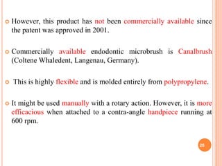  However, this product has not been commercially available since
the patent was approved in 2001.
 Commercially available endodontic microbrush is Canalbrush
(Coltene Whaledent, Langenau, Germany).
 This is highly flexible and is molded entirely from polypropylene.
 It might be used manually with a rotary action. However, it is more
efficacious when attached to a contra-angle handpiece running at
600 rpm.
26
 
