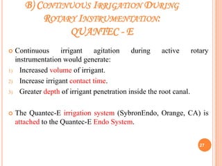 B) CONTINUOUS IRRIGATION DURING
ROTARY INSTRUMENTATION:
QUANTEC - E
 Continuous irrigant agitation during active rotary
instrumentation would generate:
1) Increased volume of irrigant.
2) Increase irrigant contact time.
3) Greater depth of irrigant penetration inside the root canal.
 The Quantec-E irrigation system (SybronEndo, Orange, CA) is
attached to the Quantec-E Endo System.
27
 