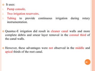  It uses:
1. Pump console.
2. Two irrigation reservoirs.
3. Tubing to provide continuous irrigation during rotary
instrumentation.
 Quantec-E irrigation did result in cleaner canal walls and more
complete debris and smear layer removal in the coronal third of
the canal walls.
 However, these advantages were not observed in the middle and
apical thirds of the root canal.
28
 