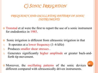 C) SONIC IRRIGATION
FREQUENCY AND OSCILLATING PATTERN OF SONIC
INSTRUMENTS
 Tronstad et al were the first to report the use of a sonic instrument
for endodontics in 1985.
 Sonic irrigation is different from ultrasonic irrigation in that
1) It operates at a lower frequency (1–6 kHz)
2) Produces smaller shear stresses .
3) Generates significantly higher amplitude or greater back-and-
forth tip movement.
 Moreover, the oscillating patterns of the sonic devices are
different compared with ultrasonically driven instruments.
29
 