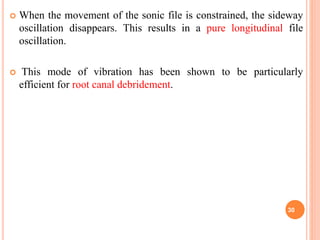  When the movement of the sonic file is constrained, the sideway
oscillation disappears. This results in a pure longitudinal file
oscillation.
 This mode of vibration has been shown to be particularly
efficient for root canal debridement.
30
 