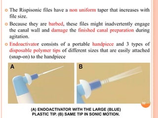  The Rispisonic files have a non uniform taper that increases with
file size.
 Because they are barbed, these files might inadvertently engage
the canal wall and damage the finished canal preparation during
agitation.
 Endoactivator consists of a portable handpiece and 3 types of
disposable polymer tips of different sizes that are easily attached
(snap-on) to the handpiece
(A) ENDOACTIVATOR WITH THE LARGE (BLUE)
PLASTIC TIP. (B) SAME TIP IN SONIC MOTION.
32
 