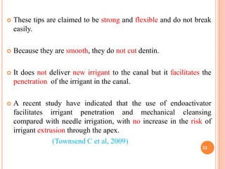  These tips are claimed to be strong and flexible and do not break
easily.
 Because they are smooth, they do not cut dentin.
 It does not deliver new irrigant to the canal but it facilitates the
penetration of the irrigant in the canal.
 A recent study have indicated that the use of endoactivator
facilitates irrigant penetration and mechanical cleansing
compared with needle irrigation, with no increase in the risk of
irrigant extrusion through the apex.
(Townsend C et al, 2009)
33
 