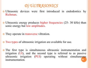 D) ULTRASONICS
 Ultrasonic devices were first introduced in endodontics by
Richman.
 Ultrasonic energy produces higher frequencies (25- 30 kHz) than
sonic energy but low amplitudes.
 They operate in transverse vibration.
 Two types of ultrasonic irrigation are available for use.
 The first type is simultaneous ultrasonic instrumentation and
irrigation (UI), and the second type is referred to as passive
ultrasonic irrigation (PUI) operating without simultaneous
instrumentation. 35
 