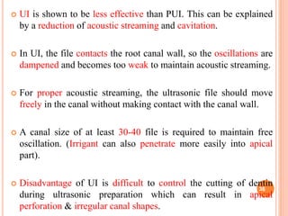  UI is shown to be less effective than PUI. This can be explained
by a reduction of acoustic streaming and cavitation.
 In UI, the file contacts the root canal wall, so the oscillations are
dampened and becomes too weak to maintain acoustic streaming.
 For proper acoustic streaming, the ultrasonic file should move
freely in the canal without making contact with the canal wall.
 A canal size of at least 30-40 file is required to maintain free
oscillation. (Irrigant can also penetrate more easily into apical
part).
 Disadvantage of UI is difficult to control the cutting of dentin
during ultrasonic preparation which can result in apical
perforation & irregular canal shapes.
36
 