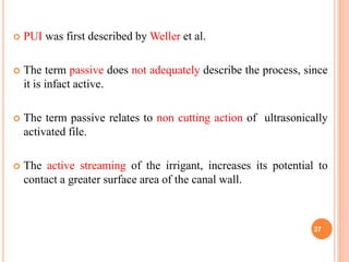  PUI was first described by Weller et al.
 The term passive does not adequately describe the process, since
it is infact active.
 The term passive relates to non cutting action of ultrasonically
activated file.
 The active streaming of the irrigant, increases its potential to
contact a greater surface area of the canal wall.
37
 