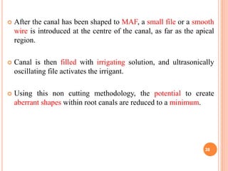  After the canal has been shaped to MAF, a small file or a smooth
wire is introduced at the centre of the canal, as far as the apical
region.
 Canal is then filled with irrigating solution, and ultrasonically
oscillating file activates the irrigant.
 Using this non cutting methodology, the potential to create
aberrant shapes within root canals are reduced to a minimum.
38
 