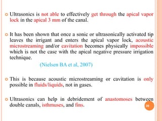  Ultrasonics is not able to effectively get through the apical vapor
lock in the apical 3 mm of the canal.
 It has been shown that once a sonic or ultrasonically activated tip
leaves the irrigant and enters the apical vapor lock, acoustic
microstreaming and/or cavitation becomes physically impossible
which is not the case with the apical negative pressure irrigation
technique.
(Nielsen BA et al, 2007)
 This is because acoustic microstreaming or cavitation is only
possible in fluids/liquids, not in gases.
 Ultrasonics can help in debridement of anastomoses between
double canals, isthmuses, and fins. 39
 