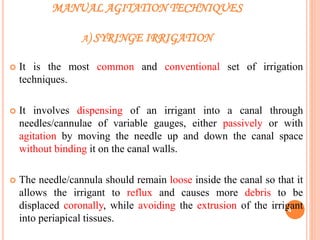 MANUAL AGITATION TECHNIQUES
A) SYRINGE IRRIGATION
 It is the most common and conventional set of irrigation
techniques.
 It involves dispensing of an irrigant into a canal through
needles/cannulae of variable gauges, either passively or with
agitation by moving the needle up and down the canal space
without binding it on the canal walls.
 The needle/cannula should remain loose inside the canal so that it
allows the irrigant to reflux and causes more debris to be
displaced coronally, while avoiding the extrusion of the irrigant
into periapical tissues.
4
 