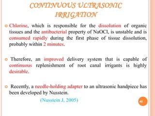 CONTINUOUS ULTRASONIC
IRRIGATION
 Chlorine, which is responsible for the dissolution of organic
tissues and the antibacterial property of NaOCl, is unstable and is
consumed rapidly during the first phase of tissue dissolution,
probably within 2 minutes.
 Therefore, an improved delivery system that is capable of
continuous replenishment of root canal irrigants is highly
desirable.
 Recently, a needle-holding adapter to an ultrasonic handpiece has
been developed by Nusstein.
(Nusstein J, 2005) 40
 