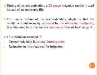  During ultrasonic activation, a 25-gauge irrigation needle is used
instead of an endosonic file.
 The unique feature of this needle-holding adapter is that the
needle is simultaneously activated by the ultrasonic handpiece,
& at the same time maintains a continuous flow of fresh irrigant.
 This technique resulted in:
1. Greater reduction in colony forming units.
2. Reduction in time required for irrigation.
41
 