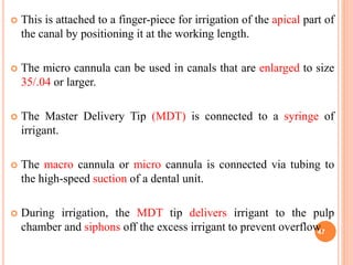  This is attached to a finger-piece for irrigation of the apical part of
the canal by positioning it at the working length.
 The micro cannula can be used in canals that are enlarged to size
35/.04 or larger.
 The Master Delivery Tip (MDT) is connected to a syringe of
irrigant.
 The macro cannula or micro cannula is connected via tubing to
the high-speed suction of a dental unit.
 During irrigation, the MDT tip delivers irrigant to the pulp
chamber and siphons off the excess irrigant to prevent overflow.47
 