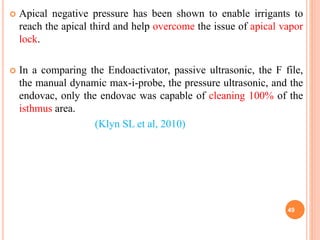  Apical negative pressure has been shown to enable irrigants to
reach the apical third and help overcome the issue of apical vapor
lock.
 In a comparing the Endoactivator, passive ultrasonic, the F file,
the manual dynamic max-i-probe, the pressure ultrasonic, and the
endovac, only the endovac was capable of cleaning 100% of the
isthmus area.
(Klyn SL et al, 2010)
49
 