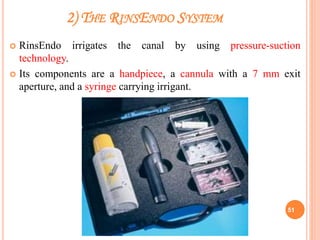 2) THE RINSENDO SYSTEM
 RinsEndo irrigates the canal by using pressure-suction
technology.
 Its components are a handpiece, a cannula with a 7 mm exit
aperture, and a syringe carrying irrigant.
51
 