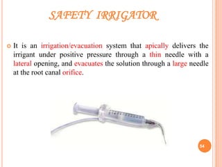 SAFETY IRRIGATOR
 It is an irrigation/evacuation system that apically delivers the
irrigant under positive pressure through a thin needle with a
lateral opening, and evacuates the solution through a large needle
at the root canal orifice.
54
 