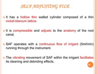 SELF ADJUSTING FILE
 It has a hollow thin walled cylinder composed of a thin
nickel-titanium lattice.
 It is compressible and adjusts to the anatomy of the root
canal.
 SAF operates with a continuous flow of irrigant (5ml/min)
running through the instrument.
 The vibrating movement of SAF within the irrigant facilitates
its cleaning and debriding effects.
55
 
