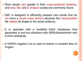 Root canals vary greatly in their cross-sectional anatomy,
and oval, flat, and C-shaped canals are commonly found
 SAF is designed to efficiently prepare root canals that do
not have a round cross section because the compressible
file adapts its shape to the canal anatomy.
 It is operated with a modified KaVo handpiece that
generates in and out vibrations with 5000vibrations/min and
0.4mm amplitude.
 A VATEA irrigation unit is used to deliver a constant flow of
irrigant.
56
 