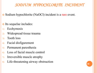SODIUM HYPOCHLORITE INCIDENT
 Sodium hypochlorite (NaOCl) incident is a rare event.
 Its sequelae includes:
1) Ecchymosis
2) Widespread tissue trauma
3) Tooth loss
4) Facial disfigurement
5) Permanent paresthesia
6) Loss of facial muscle control
7) Irreversible muscle atrophy
8) Life-threatening airway obstruction
58
 
