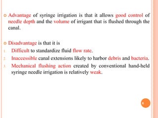  Advantage of syringe irrigation is that it allows good control of
needle depth and the volume of irrigant that is flushed through the
canal.
 Disadvantage is that it is
1. Difficult to standardize fluid flow rate.
2. Inaccessible canal extensions likely to harbor debris and bacteria.
3. Mechanical flushing action created by conventional hand-held
syringe needle irrigation is relatively weak.
6
 